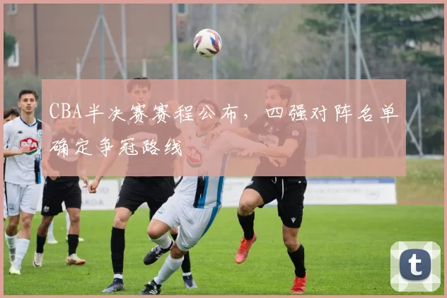 CBA半决赛赛程公布,四强对阵名单确定争冠路线