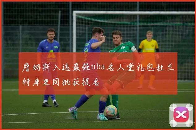 詹姆斯入选最强nba名人堂礼包杜兰特库里同批获提名