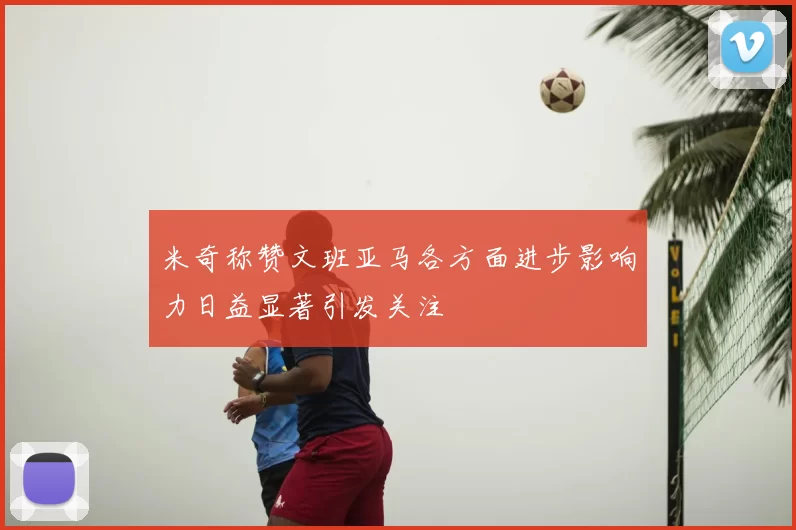 米奇称赞文班亚马各方面进步影响力日益显著引发关注