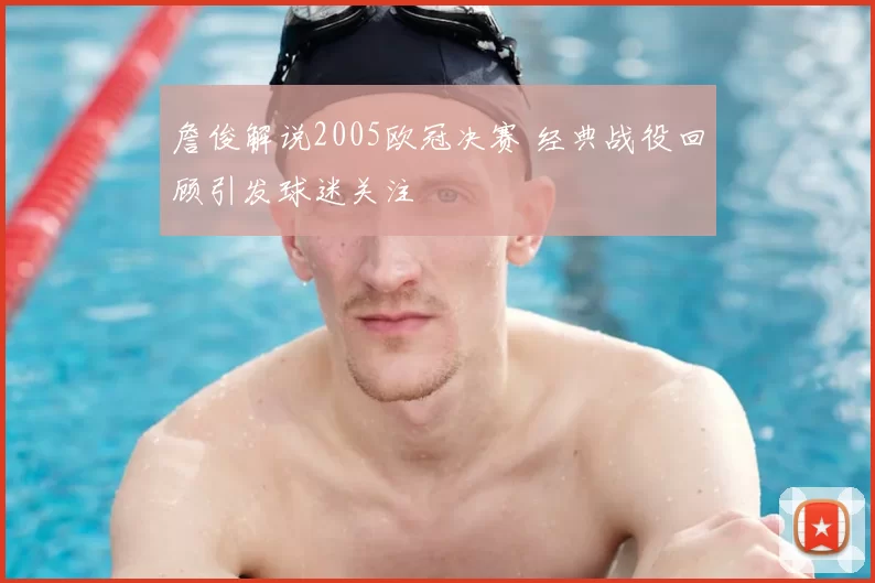 詹俊解说2005欧冠决赛 经典战役回顾引发球迷关注