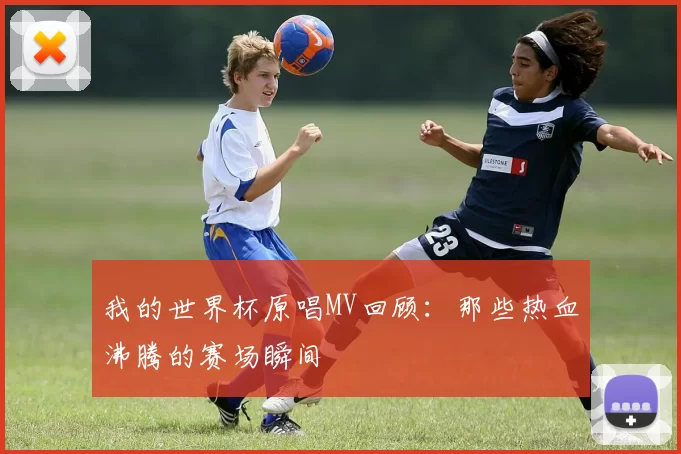 我的世界杯原唱MV回顾：那些热血沸腾的赛场瞬间