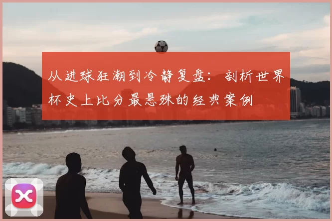 从进球狂潮到冷静复盘:剖析世界杯史上比分最悬殊的经典案例