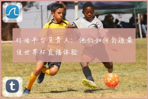 对话平台负责人:他们如何打造最佳世界杯直播体验