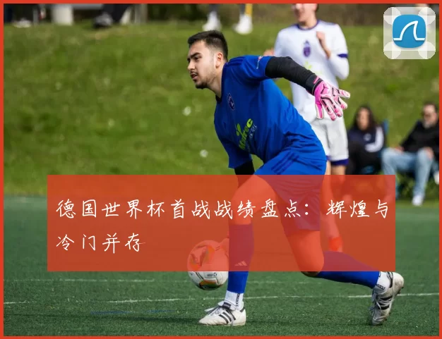 德国世界杯首战战绩盘点:辉煌与冷门并存
