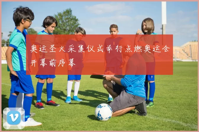 奥运圣火采集仪式举行点燃奥运会开幕前序幕