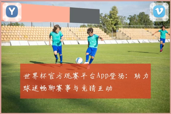 世界杯官方观赛平台App登场：助力球迷畅聊赛事与竞猜互动