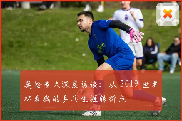 奥恰洛夫深度访谈:从 2019 世界杯看我的乒乓生涯转折点