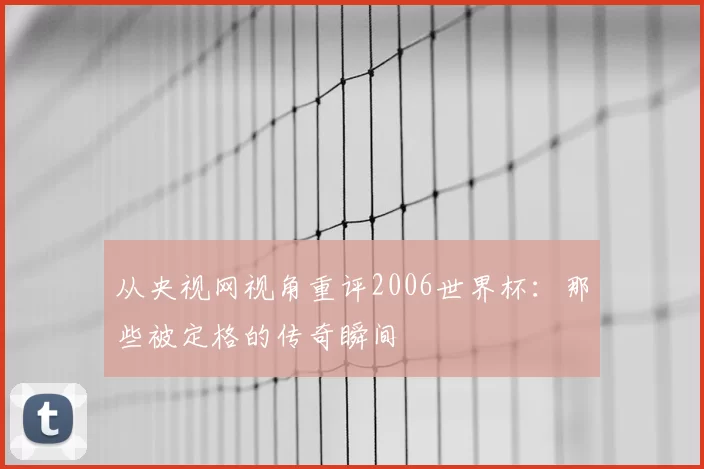 从央视网视角重评2006世界杯:那些被定格的传奇瞬间