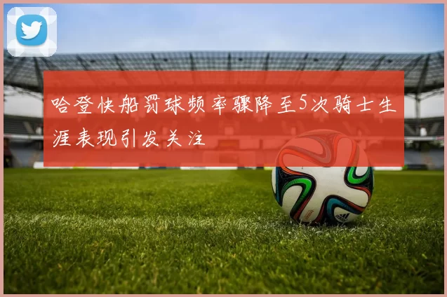 哈登快船罚球频率骤降至5次骑士生涯表现引发关注