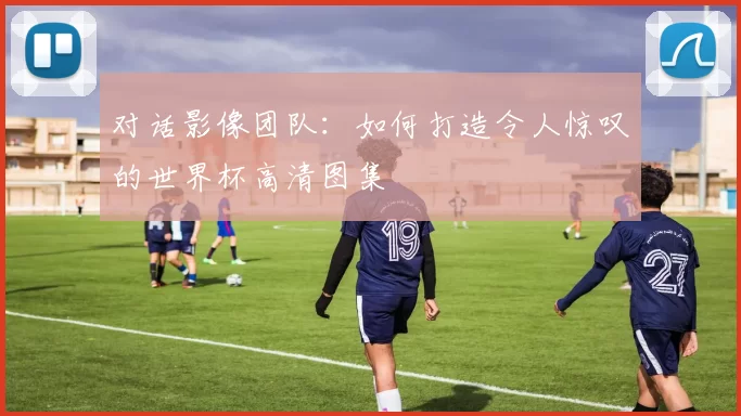 对话影像团队:如何打造令人惊叹的世界杯高清图集