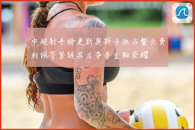 中超射手榜更新奥斯卡独占鳌头费利佩等紧随其后争夺金靴荣耀