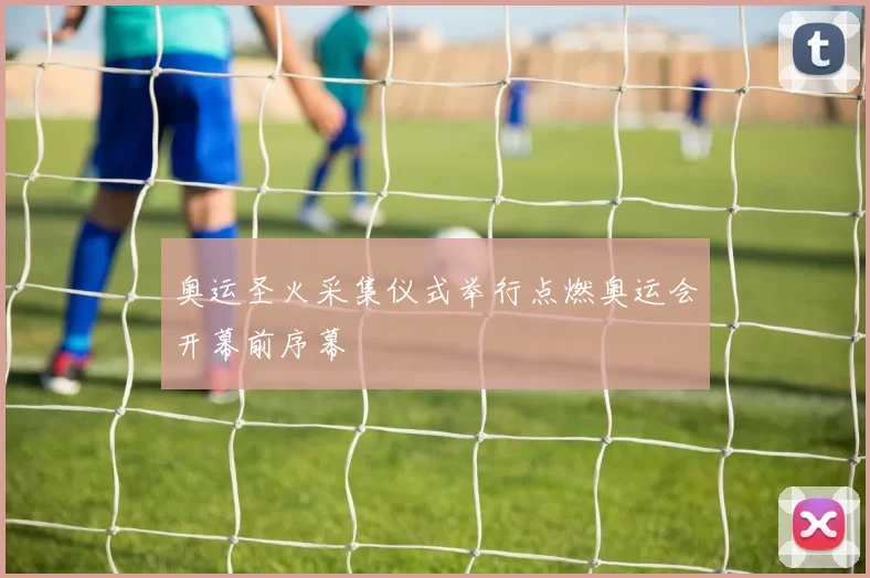 奥运圣火采集仪式举行点燃奥运会开幕前序幕