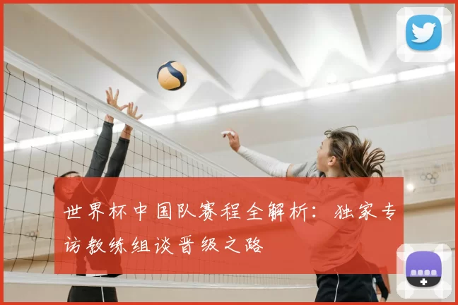 世界杯中国队赛程全解析:独家专访教练组谈晋级之路