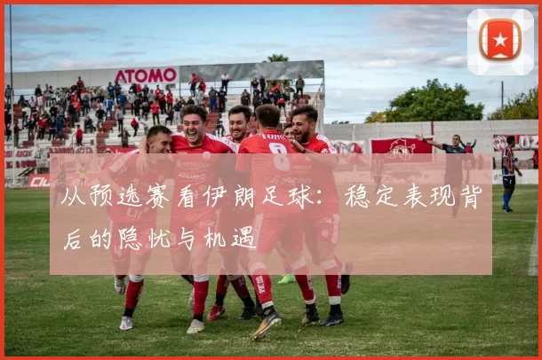 从预选赛看伊朗足球：稳定表现背后的隐忧与机遇
