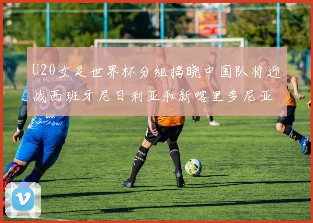 U20女足世界杯分组揭晓中国队将迎战西班牙尼日利亚和新喀里多尼亚