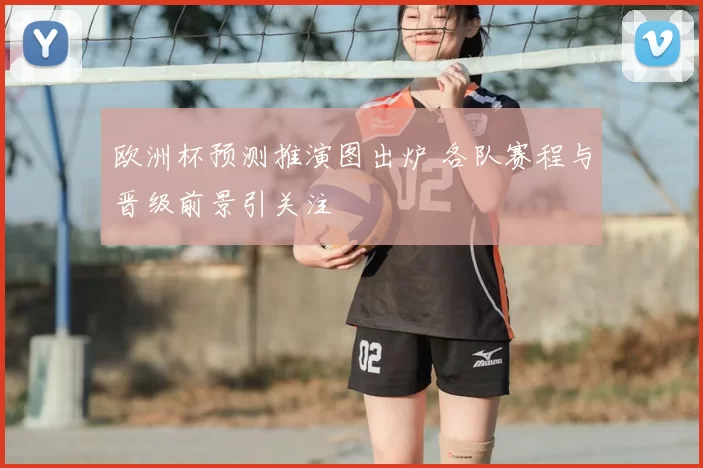 欧洲杯预测推演图出炉 各队赛程与晋级前景引关注