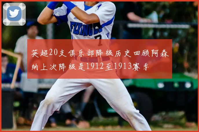 英超20支俱乐部降级历史回顾阿森纳上次降级是1912至1913赛季