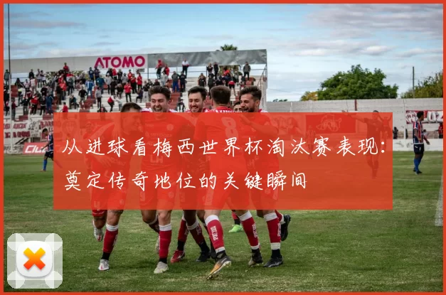 从进球看梅西世界杯淘汰赛表现：奠定传奇地位的关键瞬间