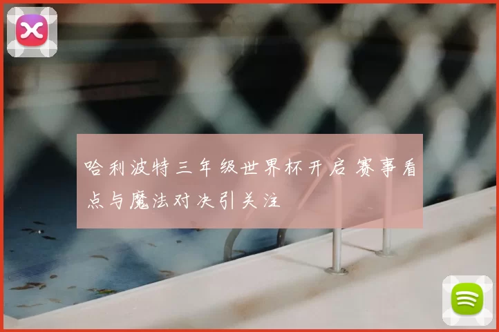哈利波特三年级世界杯开启 赛事看点与魔法对决引关注
