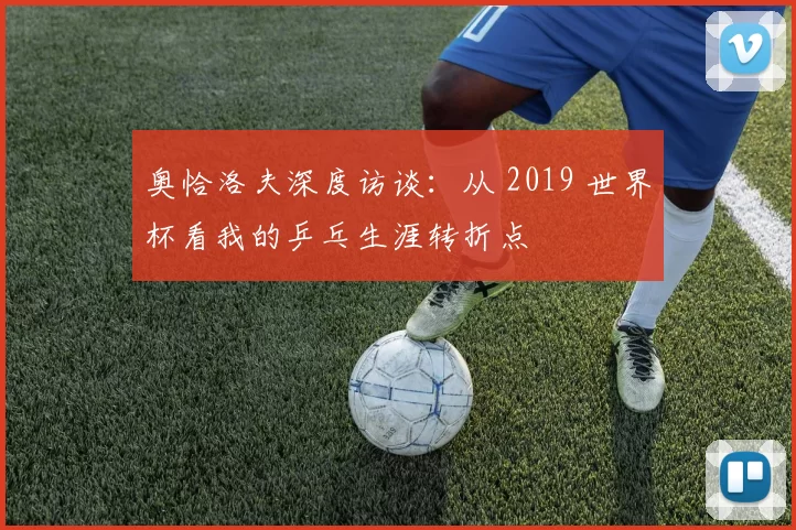 奥恰洛夫深度访谈:从 2019 世界杯看我的乒乓生涯转折点