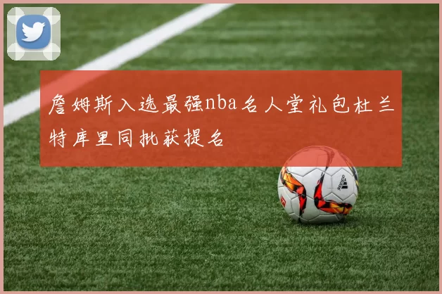 詹姆斯入选最强nba名人堂礼包杜兰特库里同批获提名