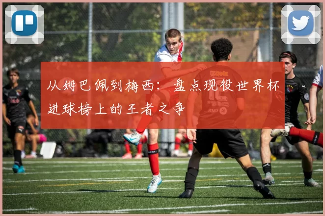 从姆巴佩到梅西：盘点现役世界杯进球榜上的王者之争