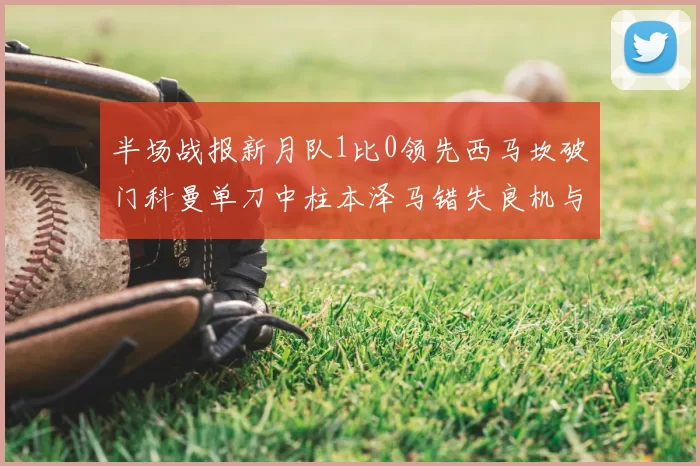 半场战报新月队1比0领先西马坎破门科曼单刀中柱本泽马错失良机与越位进球
