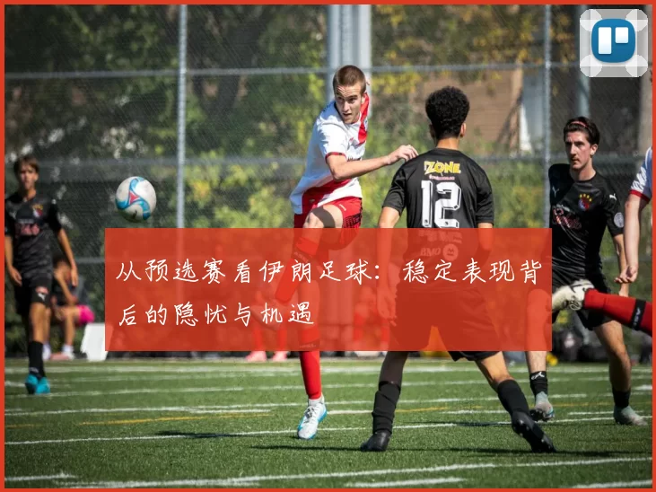 从预选赛看伊朗足球：稳定表现背后的隐忧与机遇