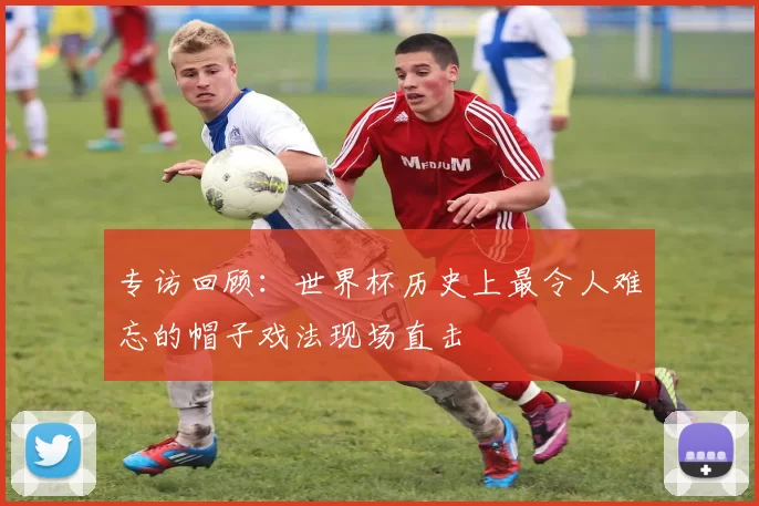 专访回顾：世界杯历史上最令人难忘的帽子戏法现场直击