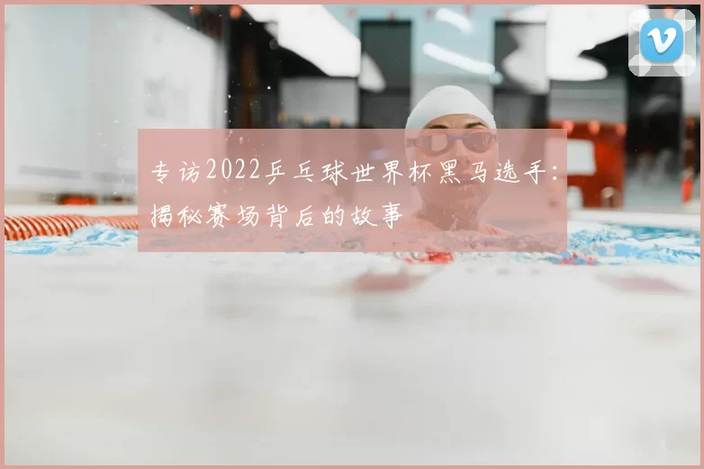 专访2022乒乓球世界杯黑马选手：揭秘赛场背后的故事