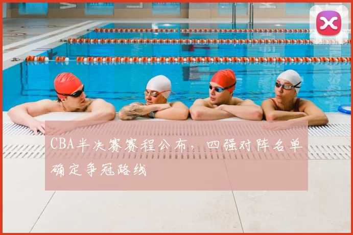 CBA半决赛赛程公布,四强对阵名单确定争冠路线