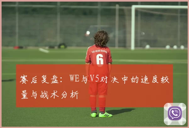 赛后复盘：WE与V5对决中的速度较量与战术分析