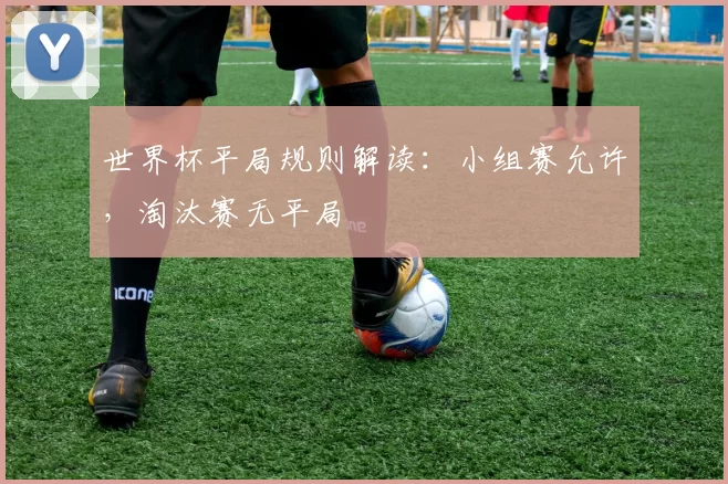 世界杯平局规则解读:小组赛允许,淘汰赛无平局