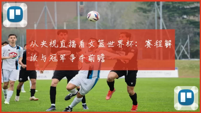 从央视直播看女篮世界杯：赛程解读与冠军争夺前瞻