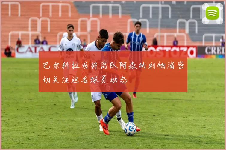 巴尔科拉或将离队阿森纳利物浦密切关注这名球员动态