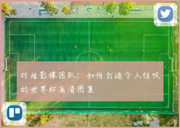 对话影像团队:如何打造令人惊叹的世界杯高清图集