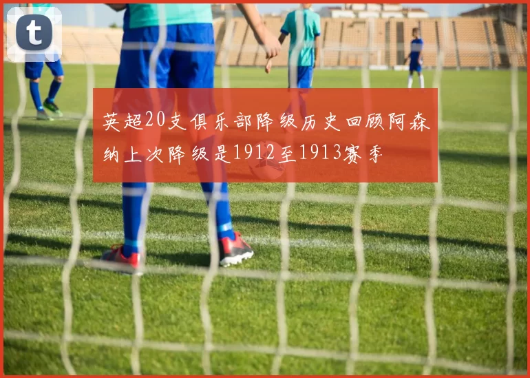 英超20支俱乐部降级历史回顾阿森纳上次降级是1912至1913赛季