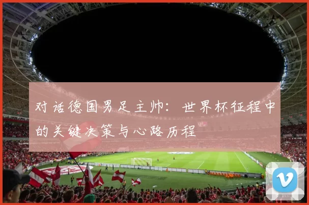 对话德国男足主帅：世界杯征程中的关键决策与心路历程
