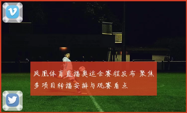 凤凰体育直播奥运会赛程发布 聚焦多项目转播安排与观赛看点