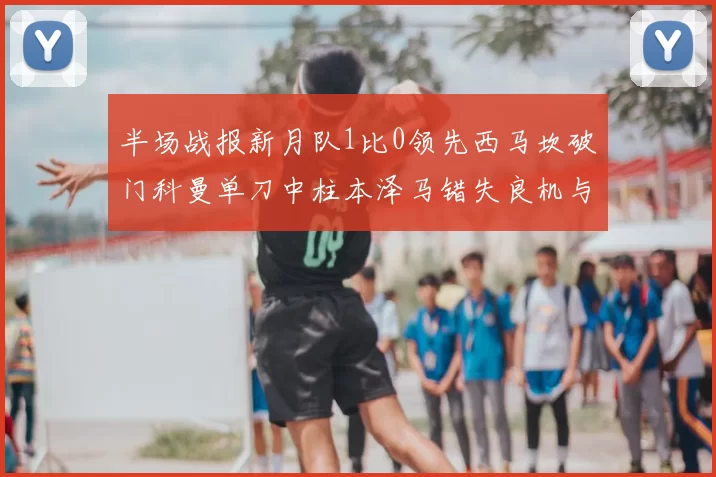 半场战报新月队1比0领先西马坎破门科曼单刀中柱本泽马错失良机与越位进球