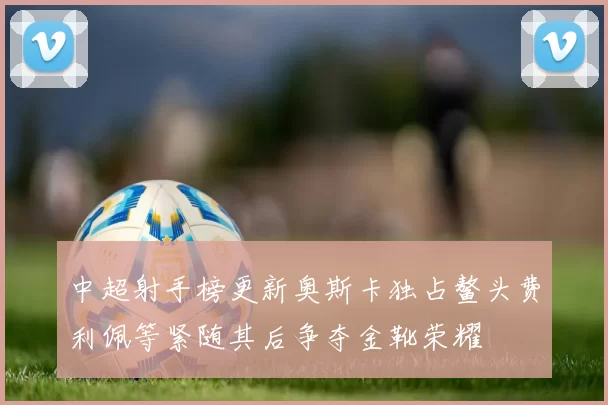 中超射手榜更新奥斯卡独占鳌头费利佩等紧随其后争夺金靴荣耀