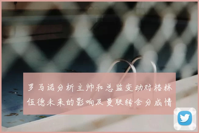 罗马诺分析主帅和总监变动对格林伍德未来的影响及曼联转会分成情况