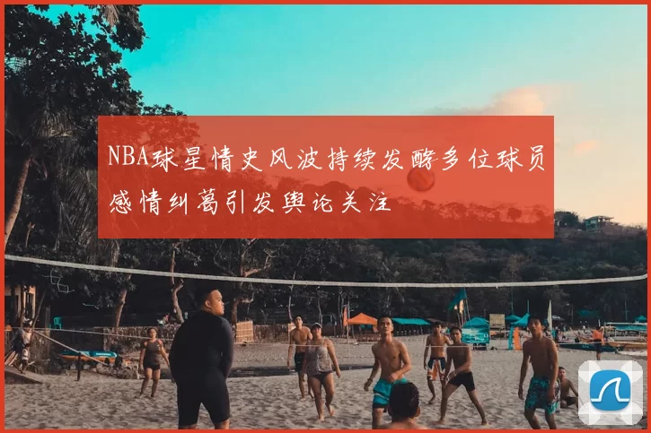 NBA球星情史风波持续发酵多位球员感情纠葛引发舆论关注