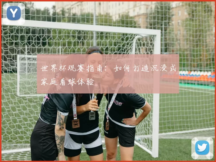 世界杯观赛指南：如何打造沉浸式家庭看球体验