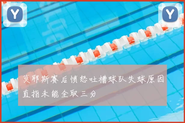 莫耶斯赛后愤怒吐槽球队失球原因直指未能全取三分