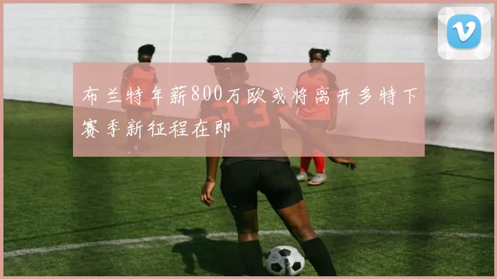布兰特年薪800万欧或将离开多特下赛季新征程在即