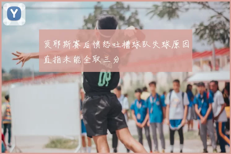 莫耶斯赛后愤怒吐槽球队失球原因直指未能全取三分