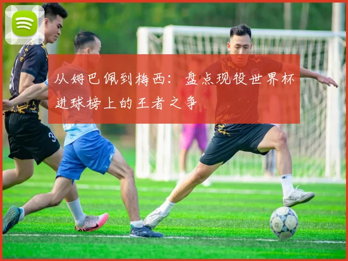 从姆巴佩到梅西：盘点现役世界杯进球榜上的王者之争