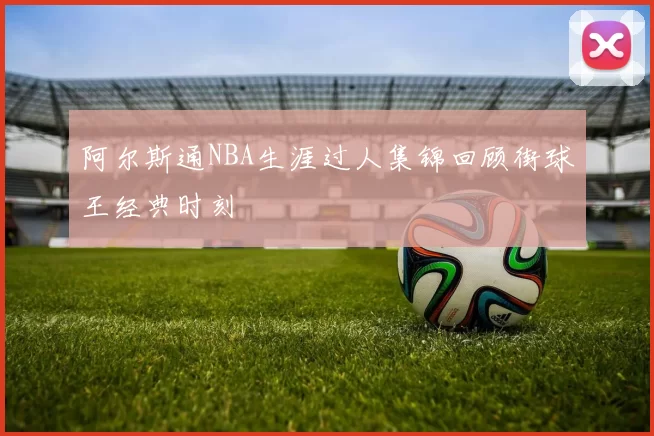 阿尔斯通NBA生涯过人集锦回顾街球王经典时刻
