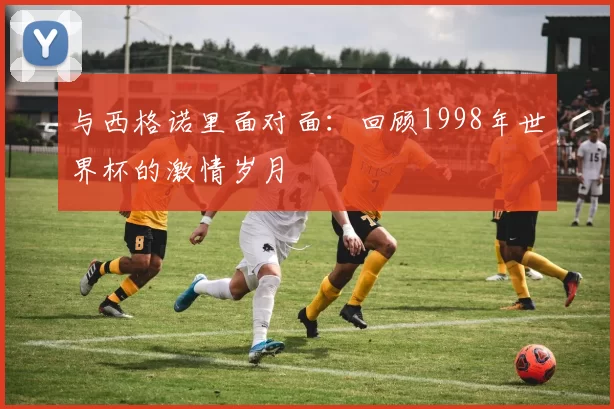 与西格诺里面对面：回顾1998年世界杯的激情岁月